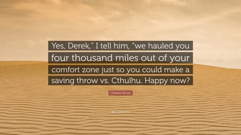 Charles Stross Quote: “Yes, Derek,” I tell him, “we hauled you four thousand miles out of your comfort zone just so you could make a saving throw vs. Cthulhu. Happy now?”