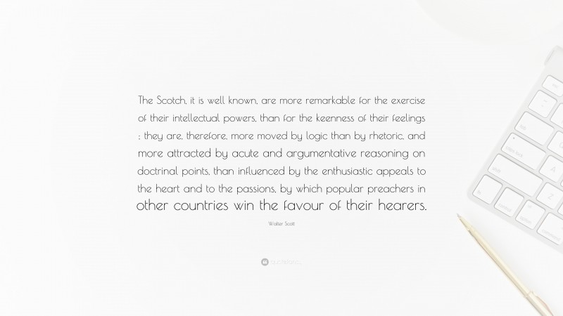 Walter Scott Quote: “The Scotch, it is well known, are more remarkable for the exercise of their intellectual powers, than for the keenness of their feelings ; they are, therefore, more moved by logic than by rhetoric, and more attracted by acute and argumentative reasoning on doctrinal points, than influenced by the enthusiastic appeals to the heart and to the passions, by which popular preachers in other countries win the favour of their hearers.”