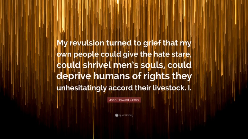 John Howard Griffin Quote: “My revulsion turned to grief that my own people could give the hate stare, could shrivel men’s souls, could deprive humans of rights they unhesitatingly accord their livestock. I.”