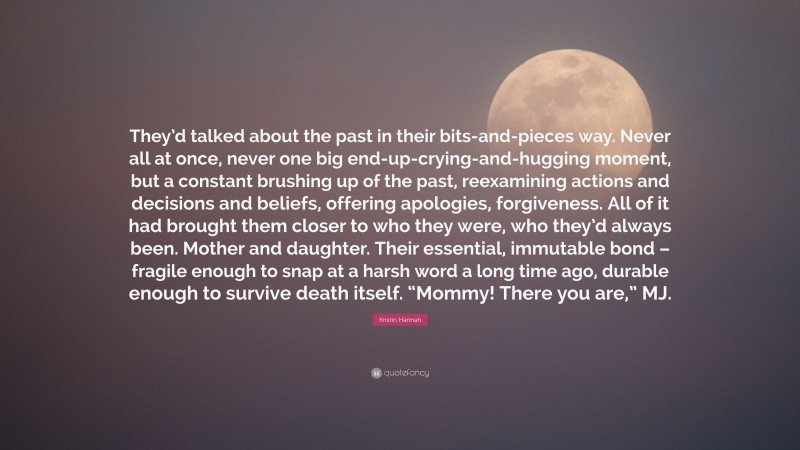 Kristin Hannah Quote: “They’d talked about the past in their bits-and-pieces way. Never all at once, never one big end-up-crying-and-hugging moment, but a constant brushing up of the past, reexamining actions and decisions and beliefs, offering apologies, forgiveness. All of it had brought them closer to who they were, who they’d always been. Mother and daughter. Their essential, immutable bond – fragile enough to snap at a harsh word a long time ago, durable enough to survive death itself. “Mommy! There you are,” MJ.”