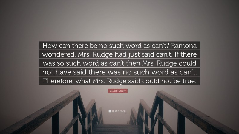 Beverly Cleary Quote: “How can there be no such word as can’t? Ramona wondered. Mrs. Rudge had just said can’t. If there was so such word as can’t then Mrs. Rudge could not have said there was no such word as can’t. Therefore, what Mrs. Rudge said could not be true.”