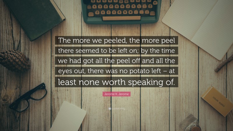 Jerome K. Jerome Quote: “The more we peeled, the more peel there seemed to be left on; by the time we had got all the peel off and all the eyes out, there was no potato left – at least none worth speaking of.”