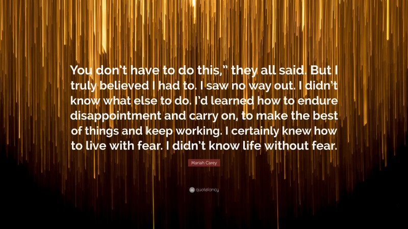 Mariah Carey Quote: “You don’t have to do this,” they all said. But I truly believed I had to. I saw no way out. I didn’t know what else to do. I’d learned how to endure disappointment and carry on, to make the best of things and keep working. I certainly knew how to live with fear. I didn’t know life without fear.”