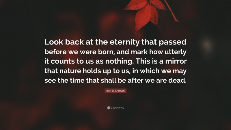 Bart D. Ehrman Quote: “Look back at the eternity that passed before we were born, and mark how utterly it counts to us as nothing. This is a mirror that nature holds up to us, in which we may see the time that shall be after we are dead.”