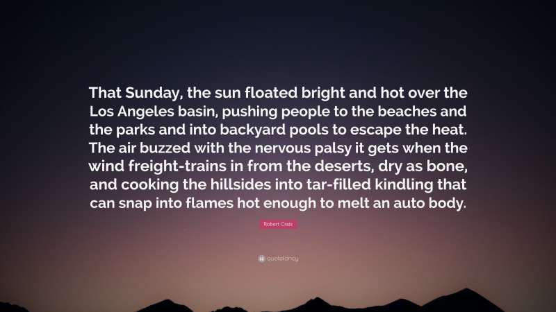 Robert Crais Quote: “That Sunday, the sun floated bright and hot over the Los Angeles basin, pushing people to the beaches and the parks and into backyard pools to escape the heat. The air buzzed with the nervous palsy it gets when the wind freight-trains in from the deserts, dry as bone, and cooking the hillsides into tar-filled kindling that can snap into flames hot enough to melt an auto body.”