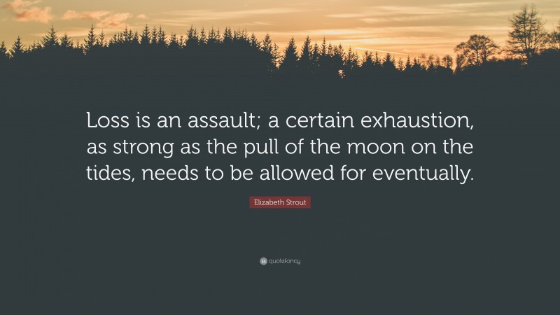 Elizabeth Strout Quote: “Loss is an assault; a certain exhaustion, as strong as the pull of the moon on the tides, needs to be allowed for eventually.”