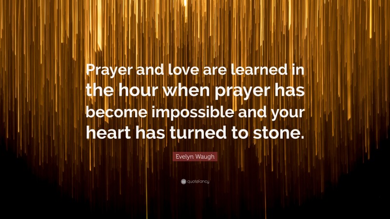 Evelyn Waugh Quote: “Prayer and love are learned in the hour when prayer has become impossible and your heart has turned to stone.”