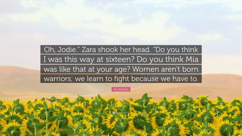 Kia Abdullah Quote: “Oh, Jodie.” Zara shook her head. “Do you think I was this way at sixteen? Do you think Mia was like that at your age? Women aren’t born warriors; we learn to fight because we have to.”