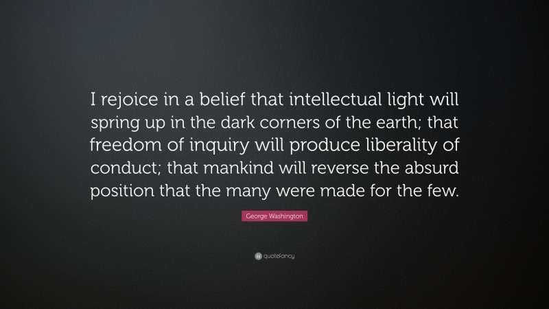 George Washington Quote: “I rejoice in a belief that intellectual light will spring up in the dark corners of the earth; that freedom of inquiry will produce liberality of conduct; that mankind will reverse the absurd position that the many were made for the few.”