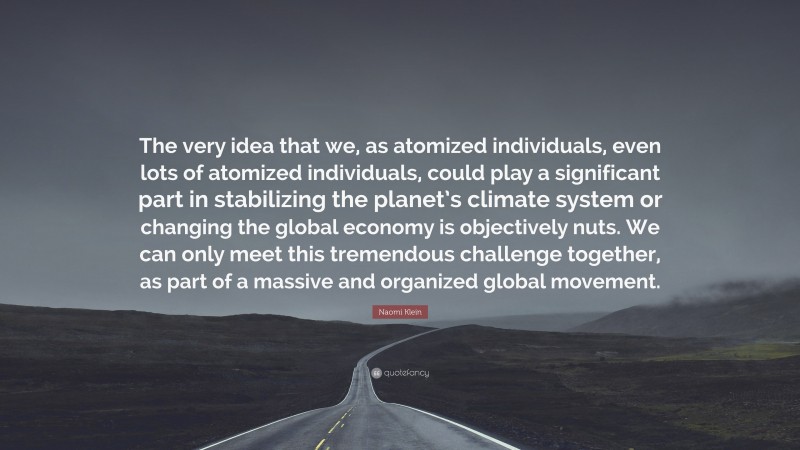Naomi Klein Quote: “The very idea that we, as atomized individuals, even lots of atomized individuals, could play a significant part in stabilizing the planet’s climate system or changing the global economy is objectively nuts. We can only meet this tremendous challenge together, as part of a massive and organized global movement.”
