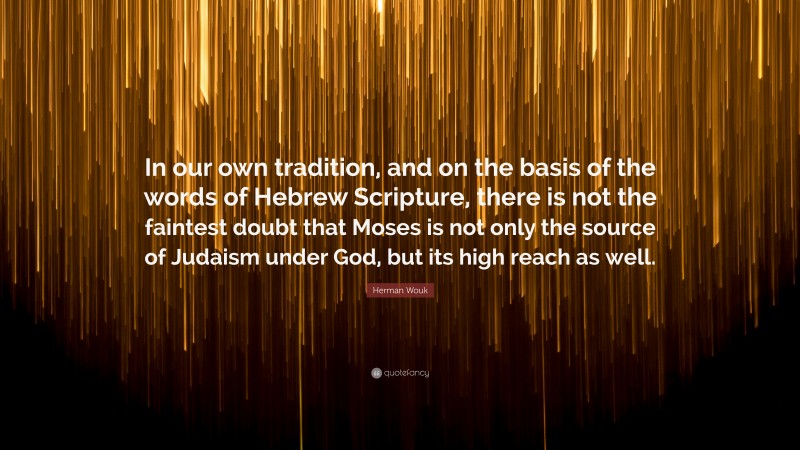 Herman Wouk Quote: “In our own tradition, and on the basis of the words of Hebrew Scripture, there is not the faintest doubt that Moses is not only the source of Judaism under God, but its high reach as well.”