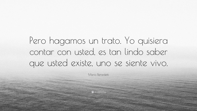 Mario Benedetti Quote: “Pero hagamos un trato. Yo quisiera contar con usted, es tan lindo saber que usted existe, uno se siente vivo.”