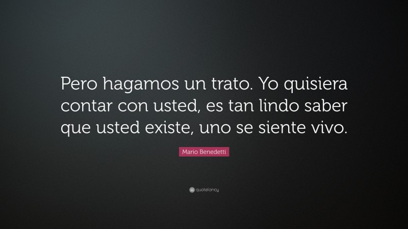 Mario Benedetti Quote: “Pero hagamos un trato. Yo quisiera contar con usted, es tan lindo saber que usted existe, uno se siente vivo.”