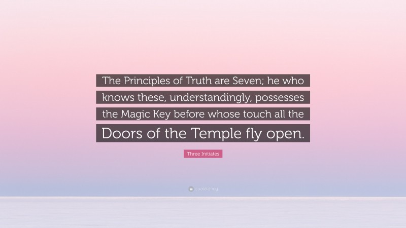 Three Initiates Quote: “The Principles of Truth are Seven; he who knows these, understandingly, possesses the Magic Key before whose touch all the Doors of the Temple fly open.”