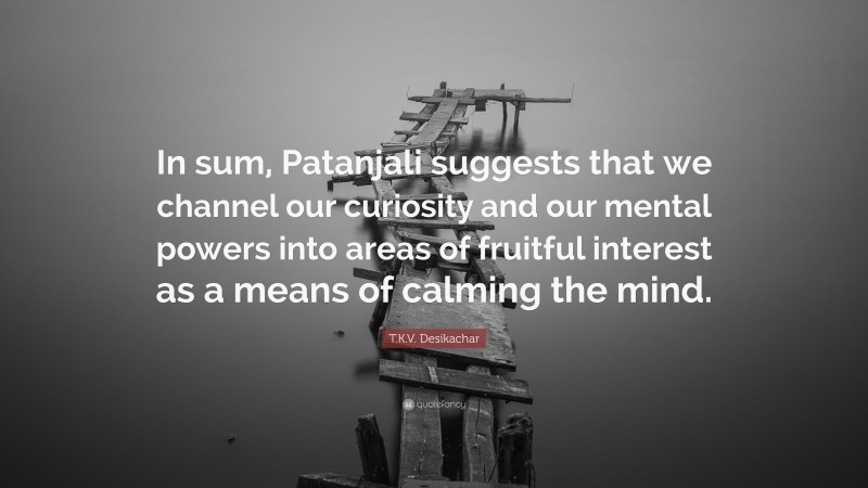 T.K.V. Desikachar Quote: “In sum, Patanjali suggests that we channel our curiosity and our mental powers into areas of fruitful interest as a means of calming the mind.”