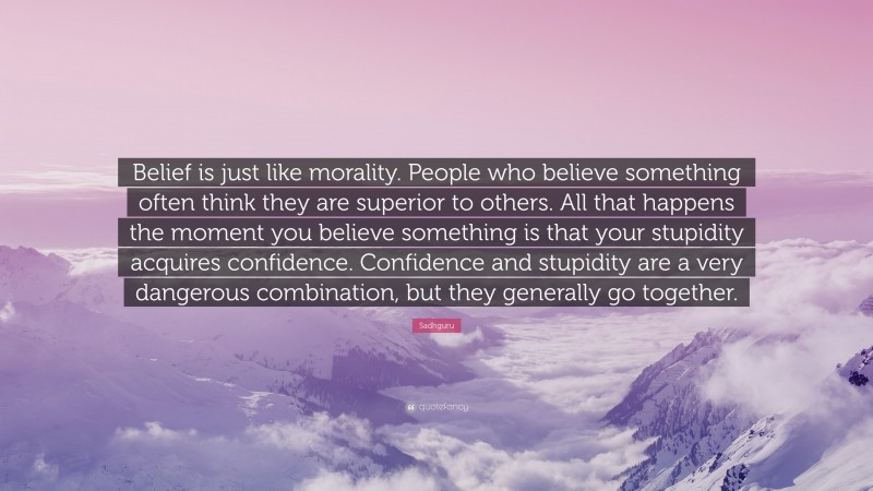 Sadhguru Quote: “Belief is just like morality. People who believe something often think they are superior to others. All that happens the moment you believe something is that your stupidity acquires confidence. Confidence and stupidity are a very dangerous combination, but they generally go together.”