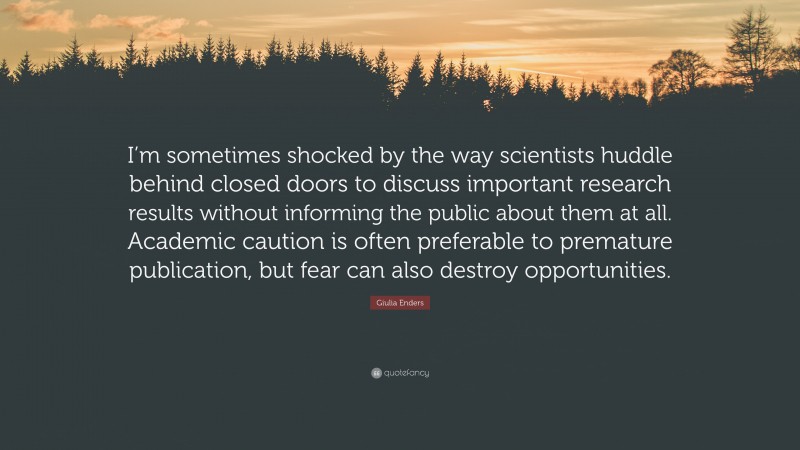 Giulia Enders Quote: “I’m sometimes shocked by the way scientists huddle behind closed doors to discuss important research results without informing the public about them at all. Academic caution is often preferable to premature publication, but fear can also destroy opportunities.”