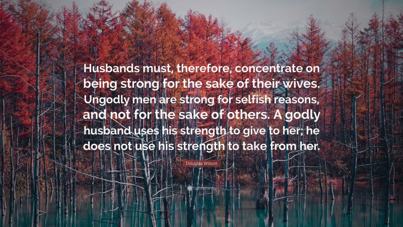 Douglas Wilson Quote: “Husbands must, therefore, concentrate on being strong for the sake of their wives. Ungodly men are strong for selfish reasons, and not for the sake of others. A godly husband uses his strength to give to her; he does not use his strength to take from her.”
