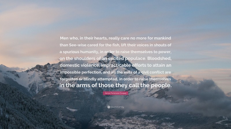 James Fenimore Cooper Quote: “Men who, in their hearts, really care no more for mankind than See-wise cared for the fish, lift their voices in shouts of a spurious humanity, in order to raise themselves to power, on the shoulders of an excited populace. Bloodshed, domestic violence, impracticable efforts to attain an impossible perfection, and all the evils of a civil conflict are forgotten or blindly attempted, in order to raise themselves in the arms of those they call the people.”