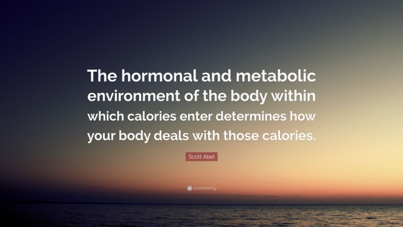 Scott Abel Quote: “The hormonal and metabolic environment of the body within which calories enter determines how your body deals with those calories.”