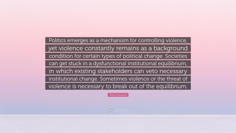 Francis Fukuyama Quote: “Politics emerges as a mechanism for controlling violence, yet violence constantly remains as a background condition for certain types of political change. Societies can get stuck in a dysfunctional institutional equilibrium, in which existing stakeholders can veto necessary institutional change. Sometimes violence or the threat of violence is necessary to break out of the equilibrium.”