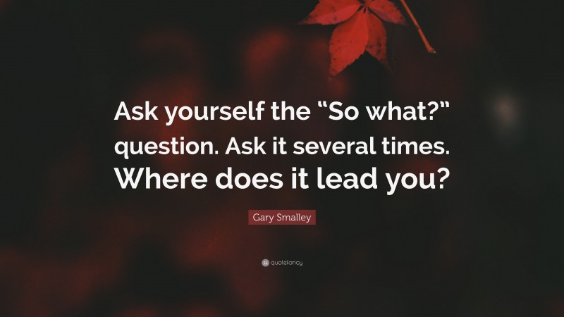 Gary Smalley Quote: “Ask yourself the “So what?” question. Ask it several times. Where does it lead you?”