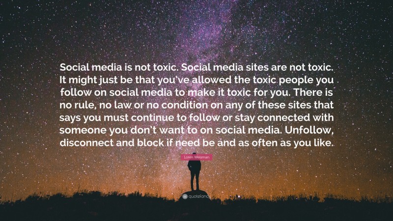 Loren Weisman Quote: “Social media is not toxic. Social media sites are not toxic. It might just be that you’ve allowed the toxic people you follow on social media to make it toxic for you. There is no rule, no law or no condition on any of these sites that says you must continue to follow or stay connected with someone you don’t want to on social media. Unfollow, disconnect and block if need be and as often as you like.”