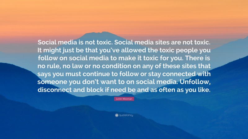 Loren Weisman Quote: “Social media is not toxic. Social media sites are not toxic. It might just be that you’ve allowed the toxic people you follow on social media to make it toxic for you. There is no rule, no law or no condition on any of these sites that says you must continue to follow or stay connected with someone you don’t want to on social media. Unfollow, disconnect and block if need be and as often as you like.”