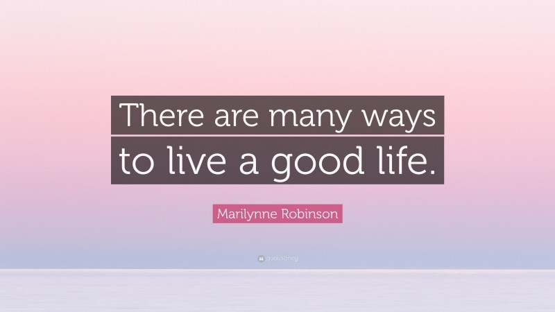 Marilynne Robinson Quote: “There are many ways to live a good life.”