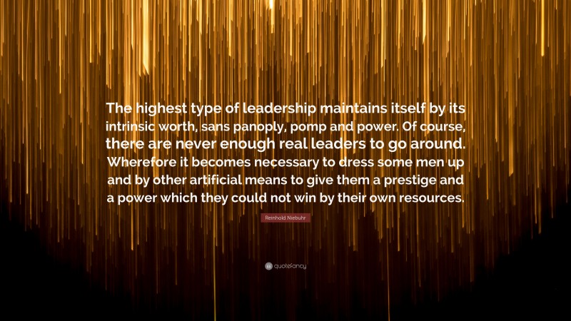 Reinhold Niebuhr Quote: “The highest type of leadership maintains itself by its intrinsic worth, sans panoply, pomp and power. Of course, there are never enough real leaders to go around. Wherefore it becomes necessary to dress some men up and by other artificial means to give them a prestige and a power which they could not win by their own resources.”