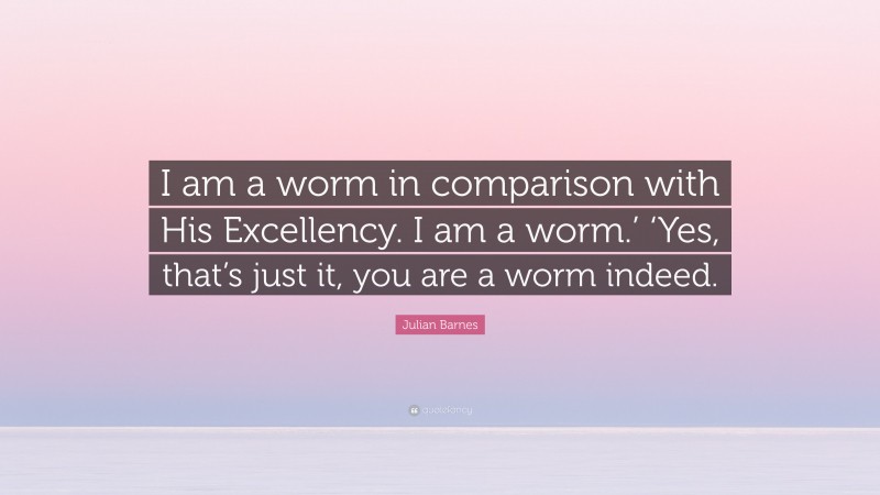 Julian Barnes Quote: “I am a worm in comparison with His Excellency. I am a worm.’ ‘Yes, that’s just it, you are a worm indeed.”