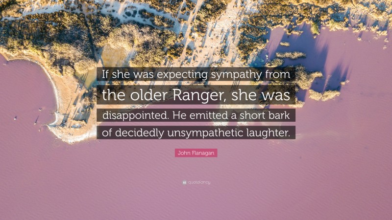 John Flanagan Quote: “If she was expecting sympathy from the older Ranger, she was disappointed. He emitted a short bark of decidedly unsympathetic laughter.”