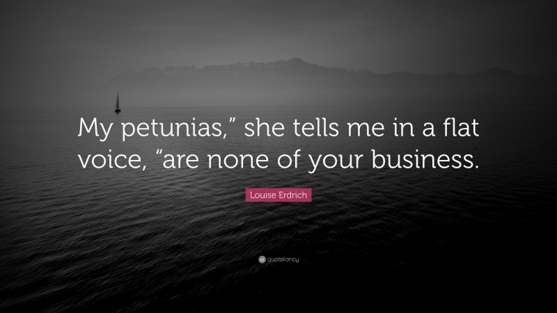 Louise Erdrich Quote: “My petunias,” she tells me in a flat voice, “are none of your business.”