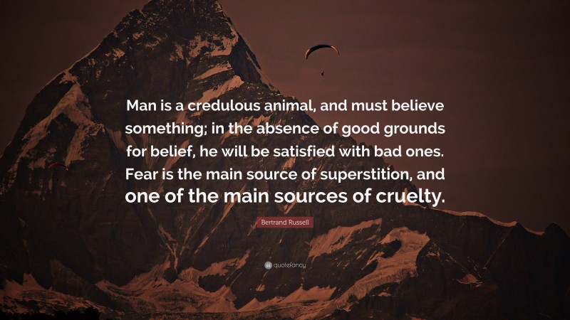 Bertrand Russell Quote: “Man is a credulous animal, and must believe something; in the absence of good grounds for belief, he will be satisfied with bad ones. Fear is the main source of superstition, and one of the main sources of cruelty.”