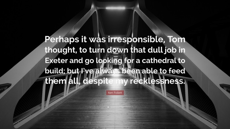 Ken Follett Quote: “Perhaps it was irresponsible, Tom thought, to turn down that dull job in Exeter and go looking for a cathedral to build; but I’ve always been able to feed them all, despite my recklessness.”