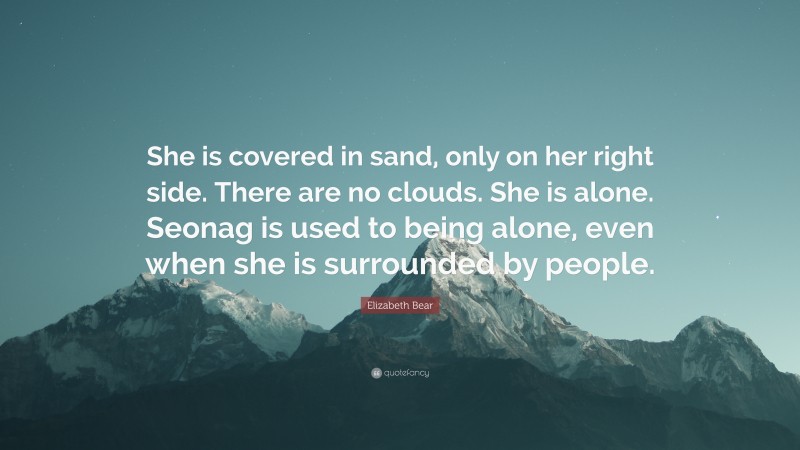 Elizabeth Bear Quote: “She is covered in sand, only on her right side. There are no clouds. She is alone. Seonag is used to being alone, even when she is surrounded by people.”