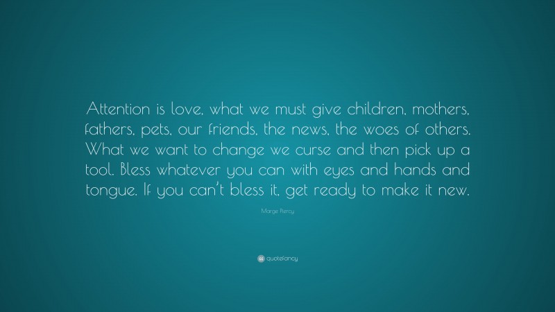 Marge Piercy Quote: “Attention is love, what we must give children, mothers, fathers, pets, our friends, the news, the woes of others. What we want to change we curse and then pick up a tool. Bless whatever you can with eyes and hands and tongue. If you can’t bless it, get ready to make it new.”