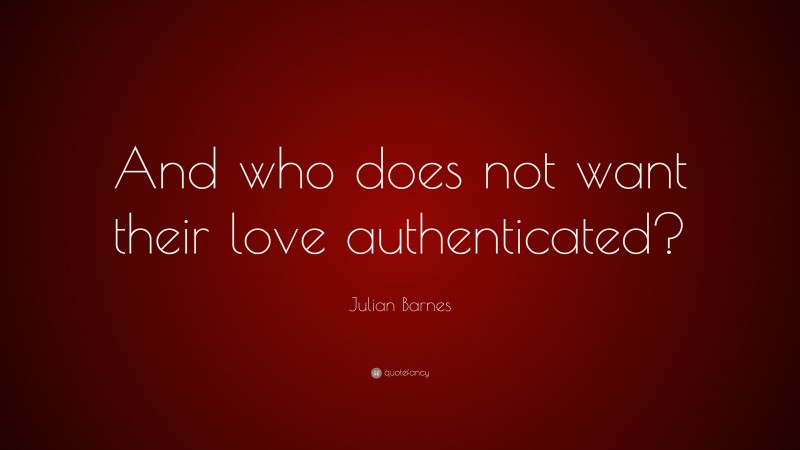 Julian Barnes Quote: “And who does not want their love authenticated?”