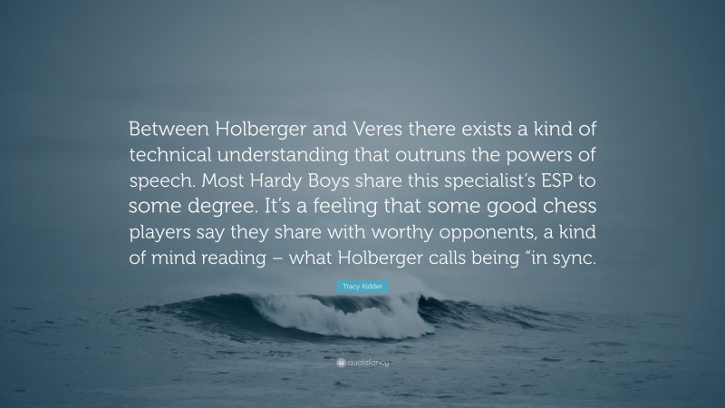 Tracy Kidder Quote: “Between Holberger and Veres there exists a kind of technical understanding that outruns the powers of speech. Most Hardy Boys share this specialist’s ESP to some degree. It’s a feeling that some good chess players say they share with worthy opponents, a kind of mind reading – what Holberger calls being “in sync.”