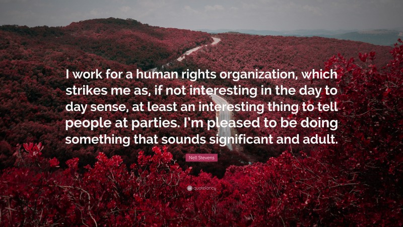 Nell Stevens Quote: “I work for a human rights organization, which strikes me as, if not interesting in the day to day sense, at least an interesting thing to tell people at parties. I’m pleased to be doing something that sounds significant and adult.”