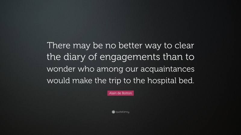 Alain de Botton Quote: “There may be no better way to clear the diary of engagements than to wonder who among our acquaintances would make the trip to the hospital bed.”