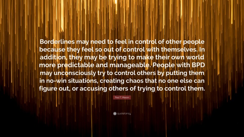 Paul T. Mason Quote: “Borderlines may need to feel in control of other people because they feel so out of control with themselves. In addition, they may be trying to make their own world more predictable and manageable. People with BPD may unconsciously try to control others by putting them in no-win situations, creating chaos that no one else can figure out, or accusing others of trying to control them.”