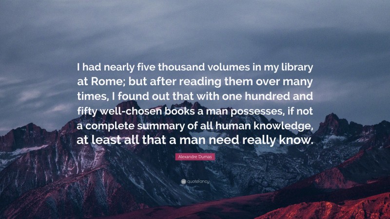 Alexandre Dumas Quote: “I had nearly five thousand volumes in my library at Rome; but after reading them over many times, I found out that with one hundred and fifty well-chosen books a man possesses, if not a complete summary of all human knowledge, at least all that a man need really know.”