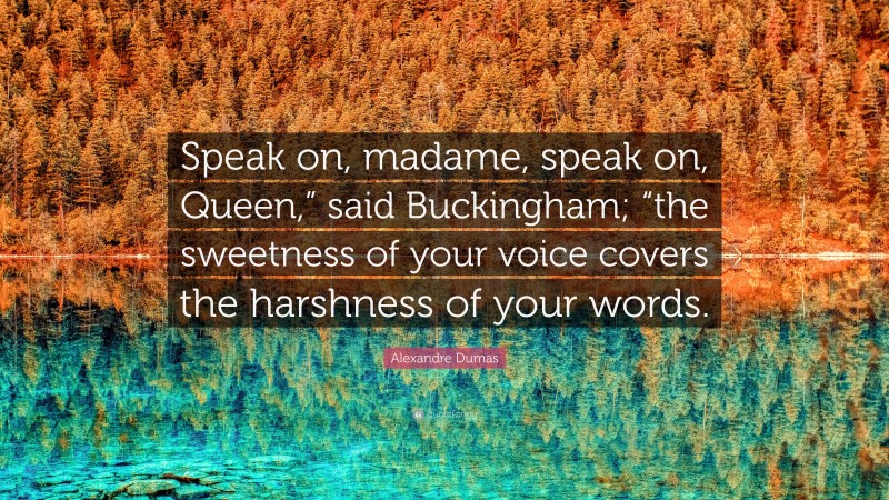 Alexandre Dumas Quote: “Speak on, madame, speak on, Queen,” said Buckingham; “the sweetness of your voice covers the harshness of your words.”