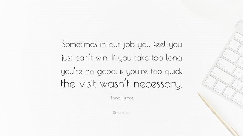 James Herriot Quote: “Sometimes in our job you feel you just can’t win. If you take too long you’re no good, if you’re too quick the visit wasn’t necessary.”