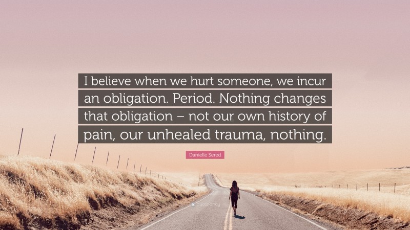 Danielle Sered Quote: “I believe when we hurt someone, we incur an obligation. Period. Nothing changes that obligation – not our own history of pain, our unhealed trauma, nothing.”