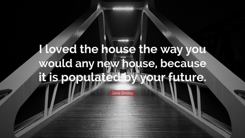 Jane Smiley Quote: “I loved the house the way you would any new house, because it is populated by your future.”