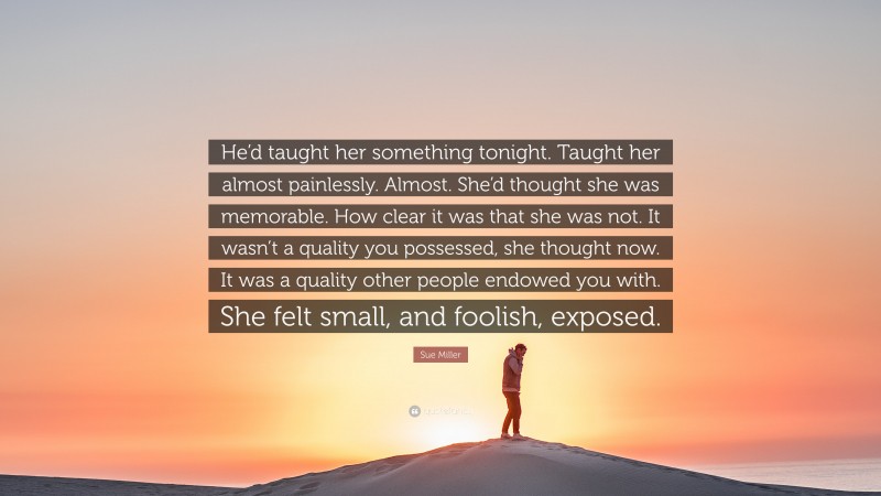 Sue Miller Quote: “He’d taught her something tonight. Taught her almost painlessly. Almost. She’d thought she was memorable. How clear it was that she was not. It wasn’t a quality you possessed, she thought now. It was a quality other people endowed you with. She felt small, and foolish, exposed.”