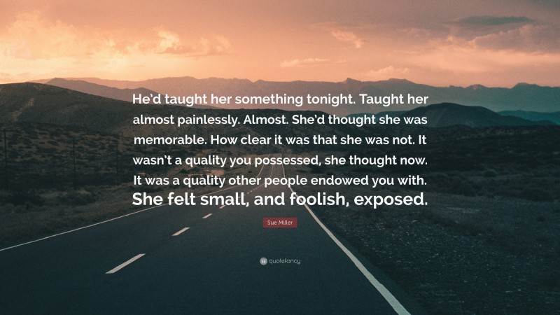 Sue Miller Quote: “He’d taught her something tonight. Taught her almost painlessly. Almost. She’d thought she was memorable. How clear it was that she was not. It wasn’t a quality you possessed, she thought now. It was a quality other people endowed you with. She felt small, and foolish, exposed.”