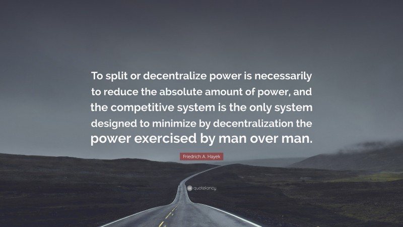Friedrich A. Hayek Quote: “To split or decentralize power is necessarily to reduce the absolute amount of power, and the competitive system is the only system designed to minimize by decentralization the power exercised by man over man.”